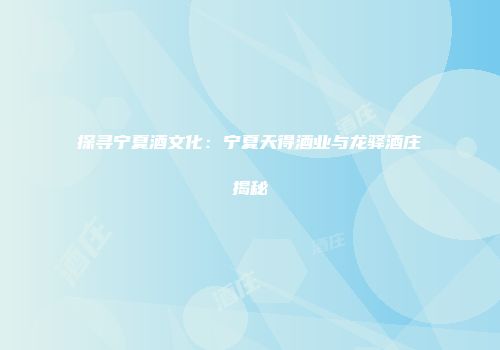 探寻宁夏酒文化：宁夏天得酒业与龙驿酒庄揭秘