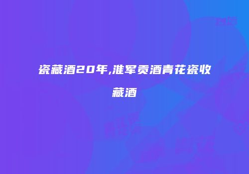 瓷藏酒20年,淮军贡酒青花瓷收藏酒