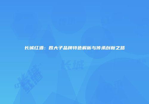 长城红酒：四大子品牌特色解析与传承创新之路