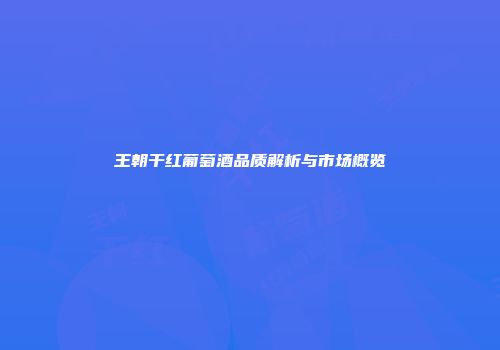 王朝干红葡萄酒品质解析与市场概览