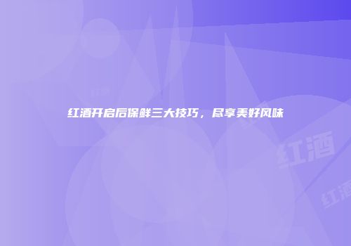 红酒开启后保鲜三大技巧，尽享美好风味
