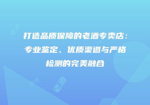 打造品质保障的老酒专卖店：专业鉴定、优质渠道与严格检测的完美融合