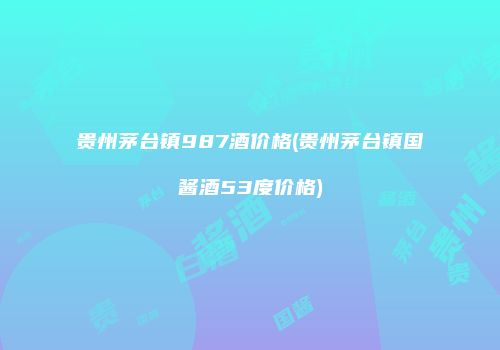 贵州茅台镇987酒价格(贵州茅台镇国酱酒53度价格)