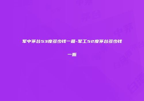 军中茅台53度多少钱一箱-军工52度茅台多少钱一瓶