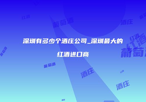 深圳有多少个酒庄公司_深圳最大的红酒进口商