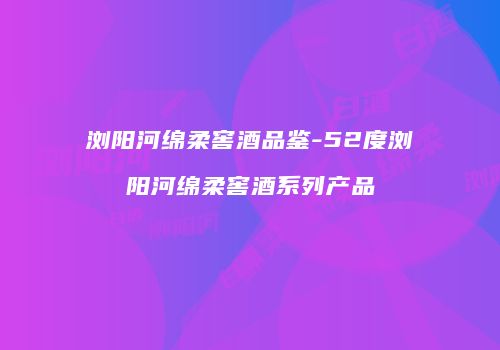 浏阳河绵柔窖酒品鉴-52度浏阳河绵柔窖酒系列产品