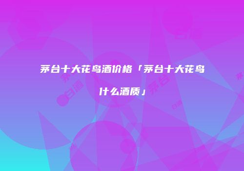 茅台十大花鸟酒价格「茅台十大花鸟什么酒质」