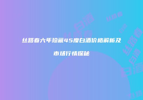 丝路春六年珍藏45度白酒价格解析及市场行情探秘