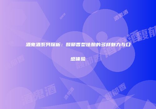 酒鬼酒系列探析：馥郁香型佳酿的多样魅力与口感体验