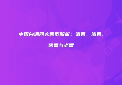 中国白酒四大香型解析：清香、浓香、酱香与老香