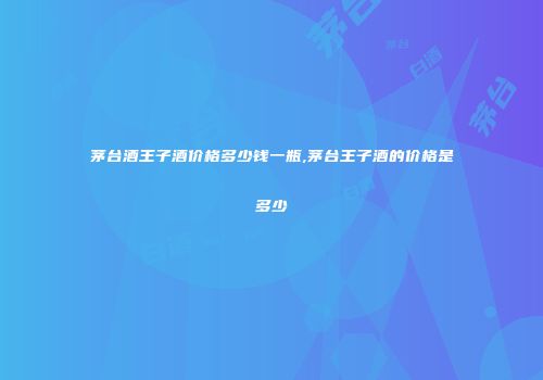 茅台酒王子酒价格多少钱一瓶,茅台王子酒的价格是多少