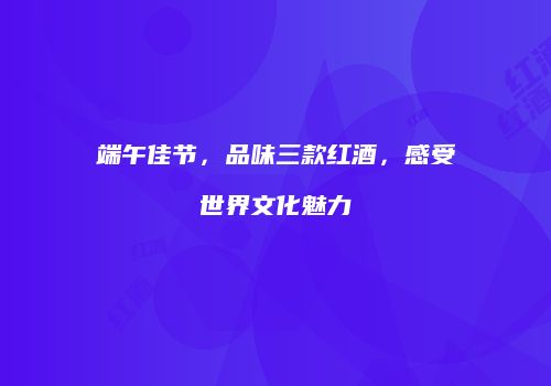 端午佳节，品味三款红酒，感受世界文化魅力