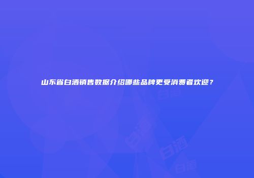山东省白酒销售数据介绍哪些品牌更受消费者欢迎？