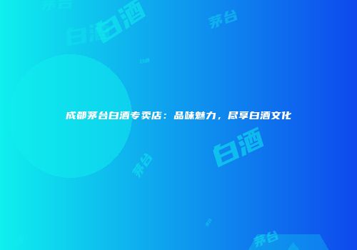 成都茅台白酒专卖店：品味魅力，尽享白酒文化