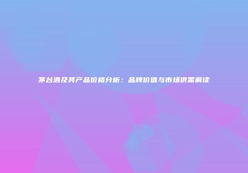 茅台酒及其产品价格分析：品牌价值与市场供需解读
