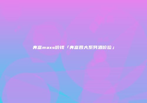 奔富maxs价钱「奔富四大系列酒价位」