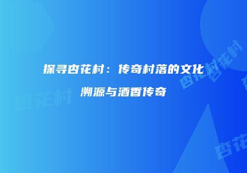 探寻杏花村：传奇村落的文化溯源与酒香传奇