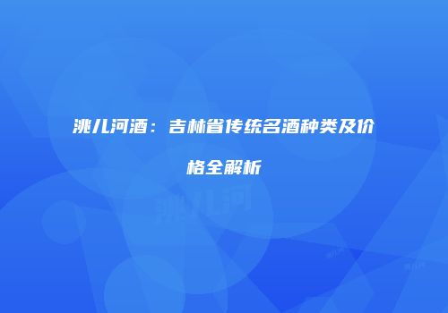 洮儿河酒：吉林省传统名酒种类及价格全解析