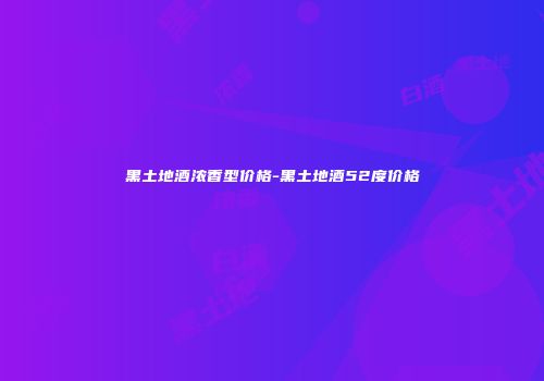 黑土地酒浓香型价格-黑土地酒52度价格