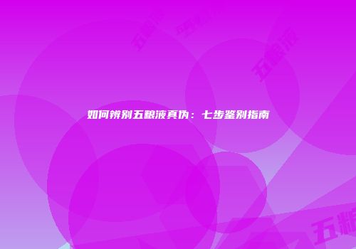 如何辨别五粮液真伪：七步鉴别指南