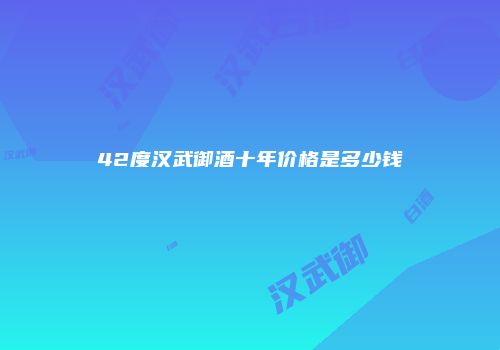 42度汉武御酒十年价格是多少钱