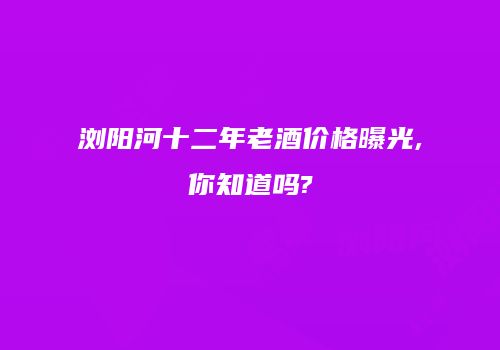 浏阳河十二年老酒价格曝光,你知道吗?
