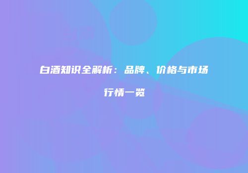 白酒知识全解析：品牌、价格与市场行情一览