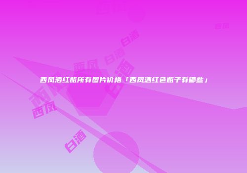 西凤酒红瓶所有图片价格「西凤酒红色瓶子有哪些」