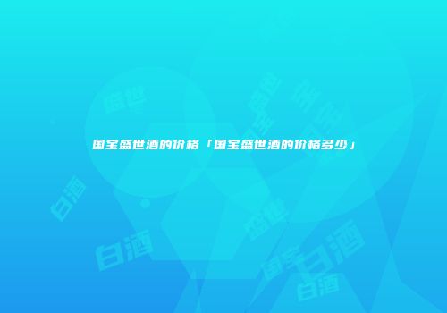 国宝盛世酒的价格「国宝盛世酒的价格多少」