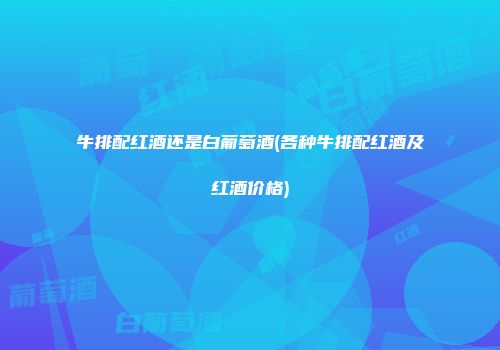 牛排配红酒还是白葡萄酒(各种牛排配红酒及红酒价格)