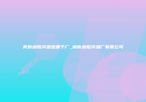 真的浏阳河酒是哪个厂_湖南浏阳河酒厂有限公司