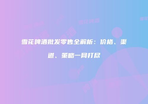 雪花啤酒批发零售全解析：价格、渠道、策略一网打尽