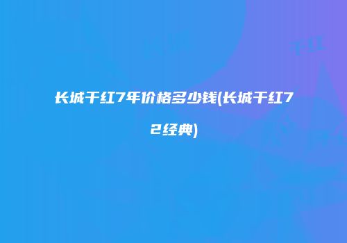 长城干红7年价格多少钱(长城干红72经典)