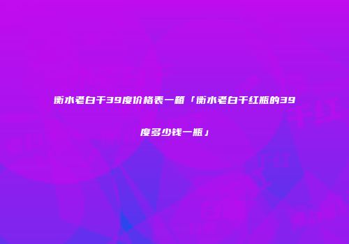 衡水老白干39度价格表一箱「衡水老白干红瓶的39度多少钱一瓶」