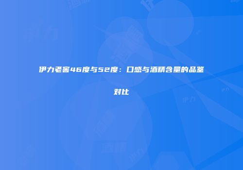 伊力老窖46度与52度：口感与酒精含量的品鉴对比