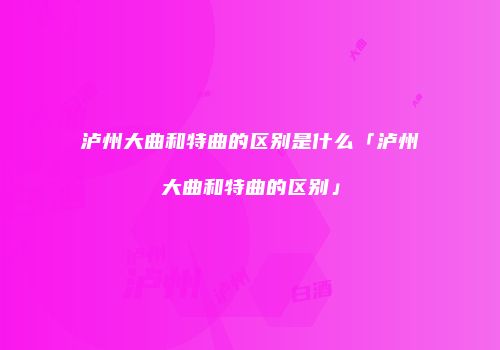 泸州大曲和特曲的区别是什么「泸州大曲和特曲的区别」