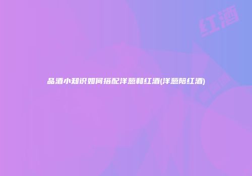 品酒小知识如何搭配洋葱和红酒(洋葱陪红酒)