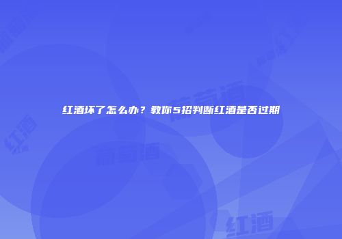 红酒坏了怎么办？教你5招判断红酒是否过期