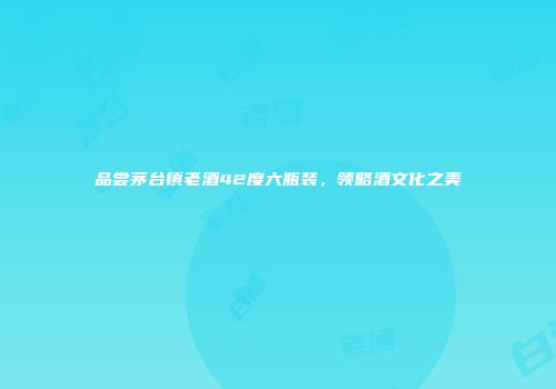 品尝茅台镇老酒42度六瓶装，领略酒文化之美