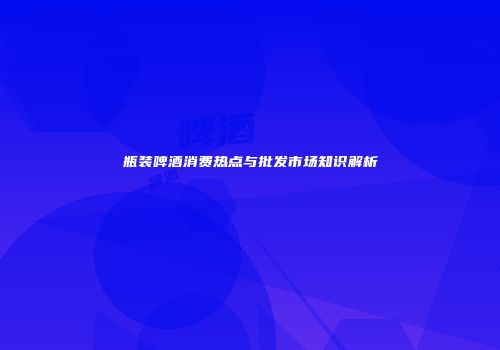 瓶装啤酒消费热点与批发市场知识解析