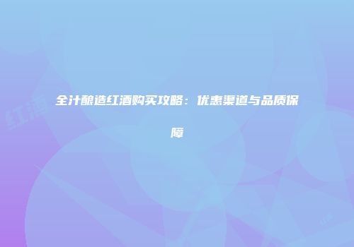 全汁酿造红酒购买攻略：优惠渠道与品质保障