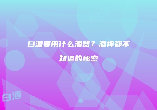 白酒要用什么酒器？酒神都不知道的秘密