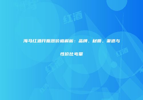 海马红酒开瓶器价格解析：品牌、材质、渠道与性价比考量