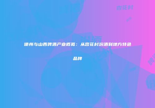 德州与山西啤酒产业概览：从杏花村汾酒到地方特色品牌