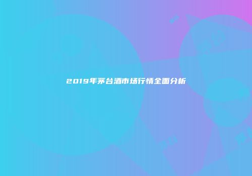 2019年茅台酒市场行情全面分析
