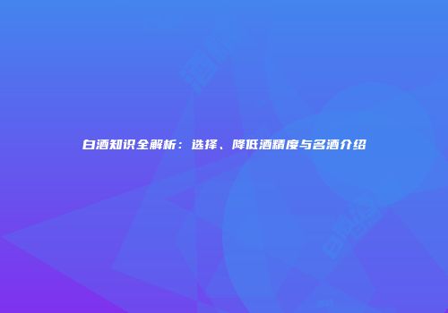 白酒知识全解析：选择、降低酒精度与名酒介绍