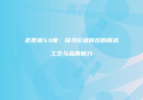 老贵酒53度：探寻价格背后的酿造工艺与品质魅力