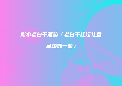 衡水老白干酒箱「老白干红坛礼盒多少钱一箱」