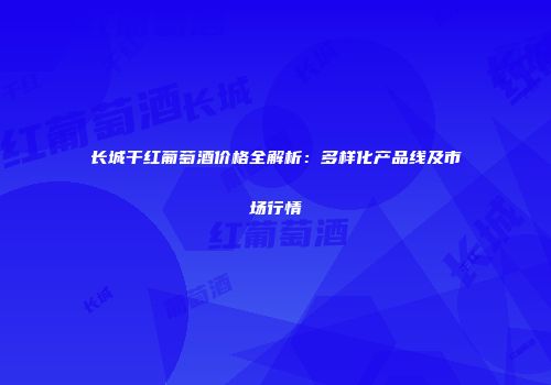 长城干红葡萄酒价格全解析：多样化产品线及市场行情