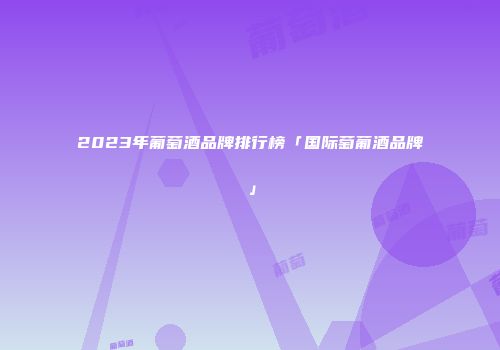 2023年葡萄酒品牌排行榜「国际萄葡酒品牌」